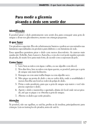 DIABETES - O que fazer em situações especiais




      Para medir a glicemia
      picando o dedo sem sentir dor

Identificação
E possível picar o dedo praticamente sem sentir dor, para conseguir uma gota de
sangue e dosar nos glicosímetros, mesmo em crianças pequenas.

O que fazer
Use picadores especiais. Eles são relativamente baratos e podem ser encontrados nas
farmácias especializadas em produtos para diabetes e em farmácias de rede.
Esses aparelhos permitem picar o dedo com menos desconforto. As marcas mais
usadas são: Softclik, Auto-Lancet e Autoclix, e com eles você pode regular a pressão
da picada, de muito leve para mais forte, de acordo com a espessura da pele.

Como fazer
      1. Lave bem as mãos com água e sabão, ou use algodão com álcool.
      2. Nos dias frios, lave as mãos com água quente, se possível, para que a gota
         de sangue saia mais facilmente.
      3. Enxugue-as com uma toalha limpa ou com algodão seco.
      4. Não pique na ponta do dedo e sim ao redor dela, onde a sensibilidade é
         menor. Escolha um local ao redor da polpa do dedo.
      5. Deixe a mão pendente, para que a gota de sangue seja maior e você não
         precise espremer o dedo.
      6. Aperte o dedo e mantenha-o apertado, abaixo do local onde vai ser pica-
         do, até que se pique e se obtenha a gota de sangue.
      7. Alterne os dedos que serão picados.

Atenção
Se possível, não use agulhas, se usá-las, prefira as de insulina, principalmente para
crianças. Leia as instruções do picador, antes de usá-lo.




                                                                                   17
 
