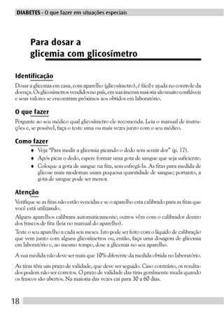 DIABETES - O que fazer em situações especiais




       Para dosar a
       glicemia com glicosímetro

Identificação
Dosar a glicemia em casa, com aparelho (glicosímetro), é fácil e ajuda no controle da
doença. Os glicosímetros vendidos no país, em sua imensa maioria são muito confiáveis
e seus valores se encontram próximos aos obtidos em laboratório.

O que fazer
Pergunte ao seu médico qual glicosímetro ele recomenda. Leia o manual de instru-
ções e, se possível, faça o teste uma ou mais vezes junto com o seu médico.

Como fazer
       ♦ Veja “Para medir a glicemia picando o dedo sem sentir dor” (p. 17).
       ♦ Após picar o dedo, espere formar uma gota de sangue que seja suficiente.
       ♦ Coloque a gota de sangue na fita, sem esfregá-la. As fitas para medida de
         glicose mais modernas usam pequena quantidade de sangue; portanto, a
         gota de sangue pode ser menor.

Atenção
Verifique se as fitas não estão vencidas e se o aparelho esta calibrado para as fitas que
você está utilizando.
Alguns aparelhos calibram automaticamente; outros vêm com o calibrador dentro
dos frascos de fita (leia no manual do aparelho).
Teste o seu aparelho a cada seis meses. Isto pode ser feito com o líquido de calibração
que vem junto com alguns glicosímetros ou, então, faça uma dosagem de glicemia
em laboratório e, ao mesmo tempo, dose a glicemia no seu aparelho.
A sua medida não deve ser mais que 10% diferente da medida obtida no laboratório.
As tiras têm um prazo de validade, que deve ser seguido. Caso contrário, os resulta-
dos podem não ser corretos. O prazo de validade das tiras geralmente muda quando
os frascos são abertos. Na maioria das vezes cai para 30 a 60 dias.


18
 