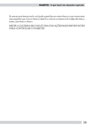 DIABETES - O que fazer em situações especiais



Se usar poucas tiras por mês, você pode separá-las em outros frascos, com conservante
(um saquinho que vem no frasco), datá-los, colocar os números do código das tiras e,
assim, usar frasco a frasco.
MEDIR A GLICEMIA EM CASA É UMA DAS AÇÕES MAIS IMPORTANTES
PARA CONTROLAR O DIABETES.




                                                                                   19
 
