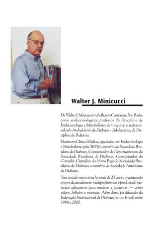 Walter J. Minicucci
Dr. Walter J. Minicucci trabalha em Campinas, São Paulo,
como endocrinologista, professor da Disciplina de
Endocrinologia e Metabolismo da Unicamp e responsá-
vel pelo Ambulatório de Diabetes - Adolescente, da Dis-
ciplina de Pediatria.
Mestre em Clínica Médica, especialista em Endocrinologia
e Metabolismo pela SBEM, membro da Sociedade Bra-
sileira de Diabetes, Coordenador de Departamentos da
Sociedade Brasileira de Diabetes, Coordenador do
Conselho Científico da Home Page da Sociedade Bra-
sileira de Diabetes e membro da Sociedade Americana
de Diabetes.
Tem atuado nessa área há mais de 25 anos, organizando
grupos de atendimento multiprofissionais e produzindo ma-
teriais educativos para médicos e pacientes — como
vídeos, folhetos e manuais. Além disso, foi delegado da
Federação Internacional de Diabetes para o Brasil, entre
1994 e 2000.
 
