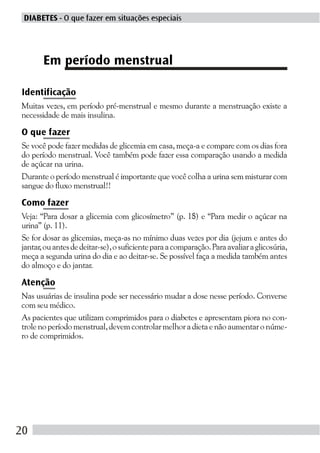 DIABETES - O que fazer em situações especiais




       Em período menstrual

Identificação
Muitas vezes, em período pré-menstrual e mesmo durante a menstruação existe a
necessidade de mais insulina.

O que fazer
Se você pode fazer medidas de glicemia em casa, meça-a e compare com os dias fora
do período menstrual. Você também pode fazer essa comparação usando a medida
de açúcar na urina.
Durante o período menstrual é importante que você colha a urina sem misturar com
sangue do fluxo menstrual!!

Como fazer
Veja: “Para dosar a glicemia com glicosímetro” (p. 18) e “Para medir o açúcar na
urina” (p. 11).
Se for dosar as glicemias, meça-as no mínimo duas vezes por dia (jejum e antes do
jantar, ou antes de deitar-se), o suficiente para a comparação. Para avaliar a glicosúria,
meça a segunda urina do dia e ao deitar-se. Se possível faça a medida também antes
do almoço e do jantar.

Atenção
Nas usuárias de insulina pode ser necessário mudar a dose nesse período. Converse
com seu médico.
As pacientes que utilizam comprimidos para o diabetes e apresentam piora no con-
trole no período menstrual, devem controlar melhor a dieta e não aumentar o núme-
ro de comprimidos.




20
 