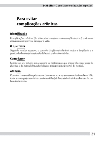 DIABETES - O que fazer em situações especiais




      Para evitar
      complicações crônicas

Identificação
Complicações crônicas (de visão, rins, coração e vasos sangüíneos, etc.) podem ser
extremamente graves e ameaçar a vida.

O que fazer
Segundo estudos recentes, o controle da glicemia diminui muito a freqüência e a
gravidade das complicações do diabetes, podendo evitá-las.

Como fazer
Solicite ao seu médico um esquema de tratamento que mantenha suas taxas de
glicemia e de hemoglobina glicosilada o mais próximo possível do normal.

Atenção
Consulte o seu médico pelo menos duas vezes ao ano, mesmo sentindo-se bem. Não
tente ser seu próprio médico ou do seu filho(a). Isso só diminuirá as chances de um
bom tratamento.




                                                                                 21
 