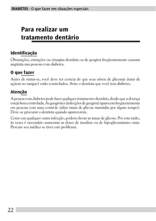DIABETES - O que fazer em situações especiais




      Para realizar um
      tratamento dentário

Identificação
Obturações, extrações ou cirurgias dentária ou de gengiva freqüentemente causam
angústia nas pessoas com diabetes.

O que fazer
Antes de tratar-se, você deve ter certeza de que seus níveis de glicemia (taxa de
açúcar no sangue) estão controlados. Avise o dentista que você tem diabetes.

Atenção
A pessoa com diabetes pode fazer qualquer tratamento dentário, desde que a doença
esteja bem controlada. As gengivites (infecções de gengiva) aparecem freqüentemente
em pessoas com mau controle (altas taxas de glicose mantidas por algum tempo).
Deve-se procurar o dentista quando aparecerem.
Como em qualquer outra infecção, podem elevar as taxas de glicose. Por esta razão,
às vezes é necessário aumentar as doses de insulina ou de hipoglicemiantes orais.
Procure seu médico se tiver este problema.




22
 