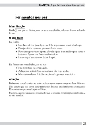 DIABETES - O que fazer em situações especiais




      Ferimentos nos pés

Identificação
Ferida(s) nos pés ou frieiras, com ou sem vermelhidão, calor ou dor em volta da
ferida.

O que fazer
Em feridas:
      ♦ Lave bem a ferida (com água e sabão) e seque-a com uma toalha limpa.
      ♦ Proteja a ferida com uma gaze esterilizada e seca.
      ♦ Fique em repouso com a perna elevada e peça a um médico para ver se o
          ferimento é grave e se é necessário medicar.
      ♦ Lave e seque bem entre os dedos dos pés.

Em frieiras sem vermelhidão, dor ou pus:
       ♦ Não tente tirar ou cortar a pele.
       ♦ Aplique um antimicótico local, duas a três vezes ao dia.
       ♦ Não resolvendo em dois dias ou piorando, procure seu médico.

Atenção
Ferimentos nos pés podem ser muito perigosos para as pessoas que tenham diabetes.
Não espere que eles sarem sem tratamento. Procure imediatamente seu médico!
Devem ser sempre tratados por médicos.
Mesmo pequenos ferimentos podem estender-se e levar a complicações muito sérias,
se não tratados.




                                                                               23
 