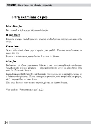 DIABETES - O que fazer em situações especiais




      Para examinar os pés

Identificação
Pés com calos, ferimentos, frieiras ou infecção.

O que fazer
Examine seus pés cuidadosamente, uma vez ao dia. Use um espelho para ver a sola
do pé.

Como fazer
Se sua visão não for boa, peça a alguém para ajudá-lo. Examine também entre os
dedos dos pés.
Procure por ferimentos, vermelhidão, dor, calos ou frieiras.

Atenção
Ferimentos nos pés de pessoas com diabetes podem trazer complicações muito gra-
ves, chegando a causar gangrena — principalmente em idosos ou em adultos com
mais de 10 anos de diabetes.
Quando apresentar ferimento ou inflamação nos pés, procure seu médico, mesmo se
o ferimento for pequeno. Nunca use sapatos apertados, com irregularidades (pregos,
etc.) nas palmilhas ou bicos finos.
Não ande descalço nem mesmo na praia, piscina ou dentro de casa.

Veja também “Ferimentos nos pés”, p. 23.




24
 