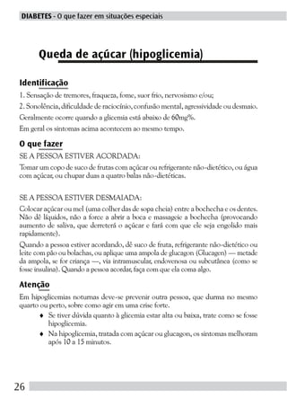 DIABETES - O que fazer em situações especiais




      Queda de açúcar (hipoglicemia)

Identificação
1. Sensação de tremores, fraqueza, fome, suor frio, nervosismo e/ou;
2. Sonolência, dificuldade de raciocínio, confusão mental, agressividade ou desmaio.
Geralmente ocorre quando a glicemia está abaixo de 60mg%.
Em geral os sintomas acima acontecem ao mesmo tempo.

O que fazer
SE A PESSOA ESTIVER ACORDADA:
Tomar um copo de suco de frutas com açúcar ou refrigerante não-dietético, ou água
com açúcar, ou chupar duas a quatro balas não-dietéticas.

SE A PESSOA ESTIVER DESMAIADA:
Colocar açúcar ou mel (uma colher das de sopa cheia) entre a bochecha e os dentes.
Não dê líquidos, não a force a abrir a boca e massageie a bochecha (provocando
aumento de saliva, que derreterá o açúcar e fará com que ele seja engolido mais
rapidamente).
Quando a pessoa estiver acordando, dê suco de fruta, refrigerante não-dietético ou
leite com pão ou bolachas, ou aplique uma ampola de glucagon (Glucagen) — metade
da ampola, se for criança —, via intramuscular, endovenosa ou subcutânea (como se
fosse insulina). Quando a pessoa acordar, faça com que ela coma algo.

Atenção
Em hipoglicemias noturnas deve-se prevenir outra pessoa, que durma no mesmo
quarto ou perto, sobre como agir em uma crise forte.
      ♦ Se tiver dúvida quanto à glicemia estar alta ou baixa, trate como se fosse
         hipoglicemia.
      ♦ Na hipoglicemia, tratada com açúcar ou glucagon, os sintomas melhoram
         após 10 a 15 minutos.




26
 