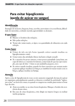 DIABETES - O que fazer em situações especiais




      Para evitar hipoglicemia
      (queda de açúcar no sangue)

Identificação
Sensação de tremores, fraqueza, fome, suor frio, nervosismo e/ou sonolência, dificul-
dade de raciocínio, confusão mental, agressividade ou desmaio.

O que fazer
      ♦ Manter os horários das refeições.
      ♦ Não pular refeições.
      ♦ Tentar não variar muito, os tipos e as quantidades de alimentos em cada
        refeição.

Como fazer
      ♦ Comer de três em três horas (quando estiver usando insulina ou
        hipoglicemiantes orais).
      ♦ Comer antes das atividades físicas (inclusive relação sexual).
      ♦ Se o exercício for pouco intenso, comer pouca quantidade (uma fruta, um
        copo de leite); se o exercício for intenso, comer mais do que isso (por exem-
        plo, um copo de leite + fruta ou um sanduíche pequeno, etc.).
      ♦ Se estiver usando insulina, quando for fazer exercícios que mexam muito
        as pernas aplique insulina nos braços; se também for mexer muito com os
        braços, aplique insulina na barriga.

Atenção
Após a crise de hipoglicemia às vezes ocorre aumento exagerado da taxa de açúcar
no organismo, principalmente quando se demora a combatê-la, preferindo “agüen-
tar a crise”, ao invés de comer, ou quando se exagera na comida, para tentar se livrar
logo da crise.
        ♦ Avise seu médico se as crises forem freqüentes. Marque o horário da ocor-
            rência dessas crises.
        ♦ Em caso de crises freqüentes, evite dirigir em trajetos longos ou realizar
            tarefas perigosas.


28
 