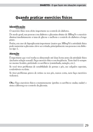 DIABETES - O que fazer em situações especiais




      Quando praticar exercícios físicos

Identificação
O exercício físico tem efeito importante no controle do diabetes.
De modo geral, nas pessoas com diabetes e glicemias abaixo de 300mg% o exercício
diminui imediatamente a taxa de glicose e melhora o controle do diabetes a longo
prazo.
Porém, em caso de hiperglicemia importante (maior que 300mg%) a atividade física
pode aumentar a glicemia e deve ser evitada, principalmente nas pessoas com diabe-
tes tipo 1.

Atenção
É importante que você tenha se alimentado até duas horas antes da atividade física
(inclusive relação sexual). Faça exercício físico com freqüência. Tente fazê-lo sempre
no mesmo horário, preferindo os aeróbicos (caminhada, natação, etc.).
Se você tiver problemas de sensibilidade de pernas e pés, use calçados especiais,
confortáveis ou tênis.
Se tiver problemas graves de retina ou nos pés, nunca corra, nem faça exercícios
violentos.

Obs.: Faça exercícios físicos constantemente (prefira os aeróbicos: andar, nadar) e
sinta a diferença no controle da glicemia.




                                                                                    29
 