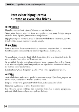 DIABETES - O que fazer em situações especiais




      Para evitar hipoglicemia
      durante os exercícios físicos

Identificação
Hipoglicemia (queda de glicemia) durante o exercício físico.
Sensação de fraqueza, tremores, fome, suor profuso e palpitações, durante ou após
exercício físico, esportes, caminhada ou relação sexual.
Hipoglicemia pode ocorrer quando se faz uma atividade física (exercícios, esportes,
trabalho físico pesado ou mesmo relação sexual).

O que fazer
Parar a atividade física imediatamente e comer um alimento doce ou tomar um
líquido adoçado com açúcar (veja também “Queda de açúcar”, p. 26).

Comer alguma coisa antes da atividade física. Caso já tiver se alimentado antes do
exercício, não é necessário fazê-lo novamente.
Se a atividade física for muito longa, durando horas, comer um lanche leve (quatro
a seis bolachas salgadas, uma fruta grande, ou um copo de leite ou um suco de frutas),
no meio da sessão de exercícios.
Leia também “Queda de açúcar” (p. 26) e “Para evitar hipoglicemia” (p. 28).

Atenção
A atividade física pode causar queda de açúcar no sangue. Essa alteração pode ser
muito severa, com risco de desmaio ou até de coma.
Ela pode ocorrer com qualquer atividade física, inclusive relação sexual.
Para evitá-la, alimente-se antes do exercício físico.
Isto não deve ser um obstáculo para o exercício físico; faca-o sempre que possível,
pois a atividade física melhora o controle do diabetes.




30
 