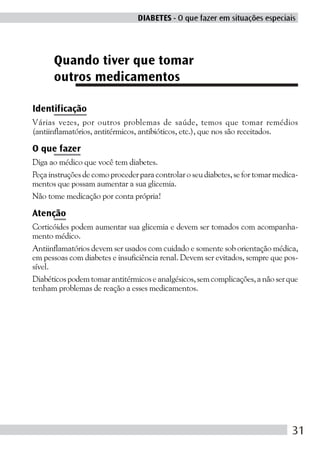 DIABETES - O que fazer em situações especiais




      Quando tiver que tomar
      outros medicamentos

Identificação
Várias vezes, por outros problemas de saúde, temos que tomar remédios
(antiinflamatórios, antitérmicos, antibióticos, etc.), que nos são receitados.

O que fazer
Diga ao médico que você tem diabetes.
Peça instruções de como proceder para controlar o seu diabetes, se for tomar medica-
mentos que possam aumentar a sua glicemia.
Não tome medicação por conta própria!

Atenção
Corticóides podem aumentar sua glicemia e devem ser tomados com acompanha-
mento médico.
Antiinflamatórios devem ser usados com cuidado e somente sob orientação médica,
em pessoas com diabetes e insuficiência renal. Devem ser evitados, sempre que pos-
sível.
Diabéticos podem tomar antitérmicos e analgésicos, sem complicações, a não ser que
tenham problemas de reação a esses medicamentos.




                                                                                  31
 