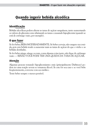 DIABETES - O que fazer em situações especiais




      Quando ingerir bebida alcoólica

Identificação
Bebidas alcoólicas podem alterar as taxas de açúcar sanguíneas, tanto aumentando
os valores de glicemia como abaixando as taxas e causando hipoglicemia (quando se
está de estômago vazio, por exemplo).

O que fazer
Se for beber, BEBA MODERADAMENTE. Se beber cerveja, não exagere na comi-
da, pois esta bebida tende a aumentar mais as taxas de açúcar do que o vinho e as
bebidas destiladas.
Se for beber pinga, uísque ou rum, coma alguma coisa junto, não fique de estômago
vazio — SENÃO VOCÊ PODE TER UMA QUEDA DA TAXA DE AÇÚCAR.

Atenção
Algumas pessoas tomando hipoglicemiantes orais (principalmente Diabinese) po-
dem ter uma reação severa se tomarem álcool. Se este for seu caso e se você bebe
freqüentemente, converse com seu médico.
Tente beber sempre o menos possível.




                                                                               33
 