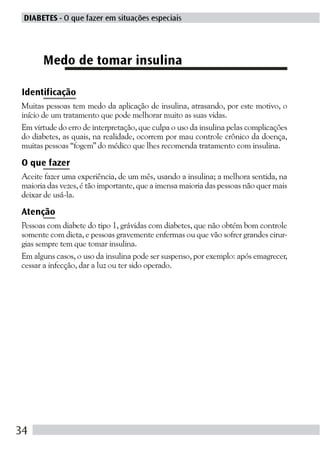 DIABETES - O que fazer em situações especiais




      Medo de tomar insulina

Identificação
Muitas pessoas tem medo da aplicação de insulina, atrasando, por este motivo, o
início de um tratamento que pode melhorar muito as suas vidas.
Em virtude do erro de interpretação, que culpa o uso da insulina pelas complicações
do diabetes, as quais, na realidade, ocorrem por mau controle crônico da doença,
muitas pessoas “fogem” do médico que lhes recomenda tratamento com insulina.

O que fazer
Aceite fazer uma experiência, de um mês, usando a insulina; a melhora sentida, na
maioria das vezes, é tão importante, que a imensa maioria das pessoas não quer mais
deixar de usá-la.

Atenção
Pessoas com diabete do tipo 1, grávidas com diabetes, que não obtém bom controle
somente com dieta, e pessoas gravemente enfermas ou que vão sofrer grandes cirur-
gias sempre tem que tomar insulina.
Em alguns casos, o uso da insulina pode ser suspenso, por exemplo: após emagrecer,
cessar a infecção, dar a luz ou ter sido operado.




34
 