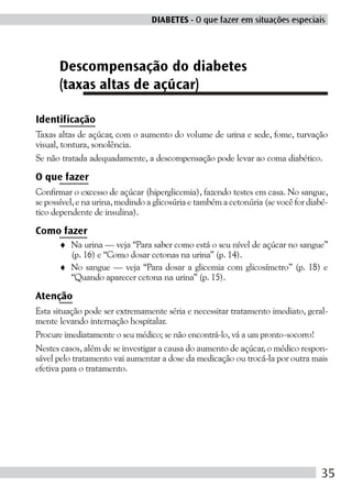 DIABETES - O que fazer em situações especiais




      Descompensação do diabetes
      (taxas altas de açúcar)

Identificação
Taxas altas de açúcar, com o aumento do volume de urina e sede, fome, turvação
visual, tontura, sonolência.
Se não tratada adequadamente, a descompensação pode levar ao coma diabético.

O que fazer
Confirmar o excesso de açúcar (hiperglicemia), fazendo testes em casa. No sangue,
se possível, e na urina, medindo a glicosúria e também a cetonúria (se você for diabé-
tico dependente de insulina).

Como fazer
      ♦ Na urina — veja “Para saber como está o seu nível de açúcar no sangue”
        (p. 16) e “Como dosar cetonas na urina” (p. 14).
      ♦ No sangue — veja “Para dosar a glicemia com glicosímetro” (p. 18) e
        “Quando aparecer cetona na urina” (p. 15).

Atenção
Esta situação pode ser extremamente séria e necessitar tratamento imediato, geral-
mente levando internação hospitalar.
Procure imediatamente o seu médico; se não encontrá-lo, vá a um pronto-socorro!
Nestes casos, além de se investigar a causa do aumento de açúcar, o médico respon-
sável pelo tratamento vai aumentar a dose da medicação ou trocá-la por outra mais
efetiva para o tratamento.




                                                                                    35
 