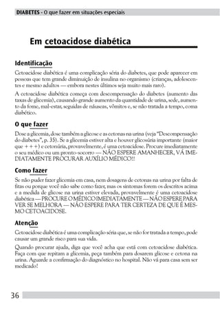 DIABETES - O que fazer em situações especiais




      Em cetoacidose diabética

Identificação
Cetoacidose diabética é uma complicação séria do diabetes, que pode aparecer em
pessoas que tem grande diminuição de insulina no organismo (crianças, adolescen-
tes e mesmo adultos — embora nestes últimos seja muito mais raro).
A cetoacidose diabética começa com descompensação do diabetes (aumento das
taxas de glicemia), causando grande aumento da quantidade de urina, sede, aumen-
to da fome, mal-estar, seguidas de náuseas, vômitos e, se não tratada a tempo, coma
diabético.

O que fazer
Dose a glicemia, dose também a glicose e as cetonas na urina (veja “Descompensação
do diabetes”, p. 35). Se a glicemia estiver alta e houver glicosúria importante (maior
que +++) e cetonúria, provavelmente, é uma cetoacidose. Procure imediatamente
o seu médico ou um pronto-socorro — NÃO ESPERE AMANHECER, VÁ IME-
DIATAMENTE PROCURAR AUXÍLIO MÉDICO!!

Como fazer
Se não puder fazer glicemia em casa, nem dosagens de cetonas na urina por falta de
fitas ou porque você não sabe como fazer, mas os sintomas forem os descritos acima
e a medida de glicose na urina estiver elevada, provavelmente é uma cetoacidose
diabética — PROCURE O MÉDICO IMEDIATAMENTE — NÃO ESPERE PARA
VER SE MELHORA — NÃO ESPERE PARA TER CERTEZA DE QUE É MES-
MO CETOACIDOSE.

Atenção
Cetoacidose diabética é uma complicação séria que, se não for tratada a tempo, pode
causar um grande risco para sua vida.
Quando procurar ajuda, diga que você acha que está com cetoacidose diabética.
Faça com que repitam a glicemia, peça também para dosarem glicose e cetona na
urina. Aguarde a confirmação do diagnóstico no hospital. Não vá para casa sem ser
medicado!




36
 