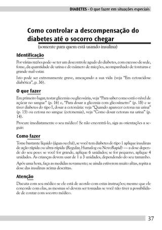 DIABETES - O que fazer em situações especiais




       Como controlar a descompensação do
       diabetes até o socorro chegar
             (somente para quem está usando insulina)
Identificação
Por várias razões pode-se ter um descontrole agudo do diabetes, com excesso de sede,
fome, da quantidade de urina e do número de micções, acompanhado de tonturas e
grande mal-estar.
Isto pode ser extremamente grave, ameaçando a sua vida (veja “Em cetoacidose
diabética”, p. 36).

O que fazer
Em primeiro lugar, testar glicemia ou glicosúria, veja “Para saber como está o nível de
açúcar no sangue” (p. 16) e, “Para dosar a glicemia com glicosímetro” (p. 18) e se
tiver diabetes do tipo I, dosar a cetonúria: veja “Quando aparecer cetona na urina”
(p. 15) ou cetona no sangue (cetonemia), veja “Como dosar cetonas na urina” (p.
14).
Procure imediatamente o seu médico! Se não encontrá-lo, siga as orientações a se-
guir:

Como fazer
Tome bastante líquido (água ou chá), se você tem diabetes do tipo 1 aplique insulinas
de ação rápida ou ultra-rápida (Regular, Humalog ou NovoRapid) — a dose depen-
de do seu peso: se você for grande, aplique 6 unidades; se for pequeno, aplique 4
unidades. As crianças devem usar de 1 a 3 unidades, dependendo do seu tamanho.
Após uma hora, faça as medidas novamente; se ainda estiverem muito altas, repita a
dose das insulinas acima descritas.

Atenção
Discuta com seu médico se ele está de acordo com estas instruções; mesmo que ele
concorde com elas, as mesmas só devem ser tomadas se você não tiver a possibilida-
de de contar com socorro médico.




                                                                                     37
 