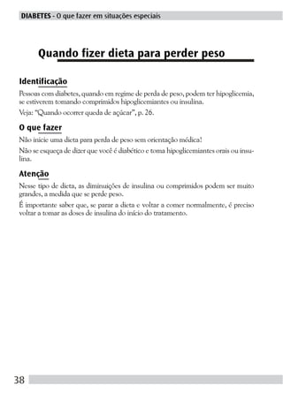 DIABETES - O que fazer em situações especiais




      Quando fizer dieta para perder peso

Identificação
Pessoas com diabetes, quando em regime de perda de peso, podem ter hipoglicemia,
se estiverem tomando comprimidos hipoglicemiantes ou insulina.
Veja: “Quando ocorrer queda de açúcar”, p. 26.

O que fazer
Não inicie uma dieta para perda de peso sem orientação médica!
Não se esqueça de dizer que você é diabético e toma hipoglicemiantes orais ou insu-
lina.

Atenção
Nesse tipo de dieta, as diminuições de insulina ou comprimidos podem ser muito
grandes, a medida que se perde peso.
É importante saber que, se parar a dieta e voltar a comer normalmente, é preciso
voltar a tomar as doses de insulina do início do tratamento.




38
 