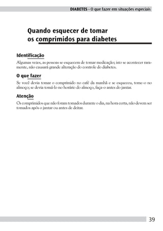 DIABETES - O que fazer em situações especiais




      Quando esquecer de tomar
      os comprimidos para diabetes

Identificação
Algumas vezes, as pessoas se esquecem de tomar medicação; isto se acontecer rara-
mente, não causará grande alteração do controle do diabetes.

O que fazer
Se você devia tomar o comprimido no café da manhã e se esqueceu, tome-o no
almoço; se devia tomá-lo no horário do almoço, faça-o antes do jantar.

Atenção
Os comprimidos que não foram tomados durante o dia, na hora certa, não devem ser
tomados após o jantar ou antes de deitar.




                                                                               39
 