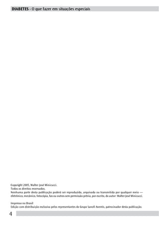 DIABETES - O que fazer em situações especiais




Copyright 2005, Walter José Minicucci.
Todos os direitos reservados.
Nenhuma parte desta publicação poderá ser reproduzida, arquivada ou transmitida por qualquer meio —
eletrônico, mecânico, fotocópia, fax ou outros sem permissão prévia, por escrito, do autor: Walter José Minicucci.

Impresso no Brasil
Edição com distribuição exclusiva pelos representantes do Grupo Sanofi Aventis, patrocinador desta publicação.

4
 