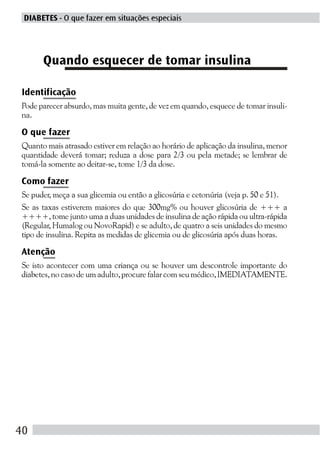 DIABETES - O que fazer em situações especiais




      Quando esquecer de tomar insulina

Identificação
Pode parecer absurdo, mas muita gente, de vez em quando, esquece de tomar insuli-
na.

O que fazer
Quanto mais atrasado estiver em relação ao horário de aplicação da insulina, menor
quantidade deverá tomar; reduza a dose para 2/3 ou pela metade; se lembrar de
tomá-la somente ao deitar-se, tome 1/3 da dose.

Como fazer
Se puder, meça a sua glicemia ou então a glicosúria e cetonúria (veja p. 50 e 51).
Se as taxas estiverem maiores do que 300mg% ou houver glicosúria de +++ a
++++, tome junto uma a duas unidades de insulina de ação rápida ou ultra-rápida
(Regular, Humalog ou NovoRapid) e se adulto, de quatro a seis unidades do mesmo
tipo de insulina. Repita as medidas de glicemia ou de glicosúria após duas horas.

Atenção
Se isto acontecer com uma criança ou se houver um descontrole importante do
diabetes, no caso de um adulto, procure falar com seu médico, IMEDIATAMENTE.




40
 
