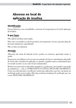 DIABETES - O que fazer em situações especiais




      Abscesso no local de
      aplicação de insulina

Identificação
Caroço doloroso, com vermelhidão e aumento de temperatura no local de aplicação
da insulina.

O que fazer
Não aplicar insulina nesta região.
Fale com o seu médico; se não for possível, vá a um pronto-socorro, mas não deixe de
procurar tratamento especializado.
Não se trate em farmácia.

Atenção
Abscessos são sinais de infecção local e podem ser extensos, agravando muito, a
saúde.
Em pessoas com diabetes, eles acontecem quando não houve uma limpeza adequada
do local onde a insulina foi aplicada, ou quando a agulha estava contaminada (por
ter tocado na mão ou em outro local contaminado).
Muitas vezes precisam ser drenados (rasgados) e, geralmente, são tratados com ajuda
de antibióticos — não os TOME POR SUA CONTA, PROCURE UM MÉDICO.
Como em toda infecção, a tendência é aumentar a glicemia e, por isso, um ajuste na
medicação pode ser necessário. Não faça nenhuma mudança de medicação por sua
conta. PROCURE UM MÉDICO!




                                                                                  41
 