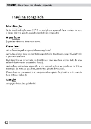DIABETES - O que fazer em situações especiais




       Insulina congelada

Identificação
Se for insulina de ação lenta (NPH) — precipita-se separando bem em duas partes e
o frasco fica bem gelado, quando guardado no congelador.

O que fazer
Jogar fora o frasco e abrir outro novo.

Como fazer
A insulina não pode ser guardada no congelador!
A insulina em uso deve ser guardada na parte baixa da geladeira, na porta, em frente
a gaveta de verduras.
Pode também ser conservada em local fresco, onde não bata sol (ao lado de uma
talha de barro ou em um armário fresco).
As insulinas extras (que não estão sendo usadas) podem ser guardadas na última
repartição da porta da geladeira, em frente a gaveta de verduras.
Caso a insulina em uso esteja sendo guardada na porta da geladeira, retire-a meia
hora antes de aplicá-la.

Atenção
A injeção de insulina gelada dói!




42
 
