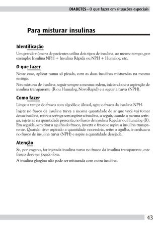 DIABETES - O que fazer em situações especiais




       Para misturar insulinas

Identificação
Um grande número de pacientes utiliza dois tipos de insulina, ao mesmo tempo, por
exemplo: Insulina NPH + Insulina Rápida ou NPH + Humalog, etc.

O que fazer
Neste caso, aplicar numa só picada, com as duas insulinas misturadas na mesma
seringa.
Nas misturas de insulina, seguir sempre a mesma ordem, iniciando-se a aspiração de
insulina transparente (R ou Humalog, NovoRapid) e a seguir a turva (NPH).

Como fazer
Limpe a tampa do frasco com algodão e álcool, agite o frasco da insulina NPH.
Injete no frasco da insulina turva a mesma quantidade de ar que você vai tomar
dessa insulina, retire a seringa sem aspirar a insulina, a seguir, usando a mesma serin-
ga, injete ar, na quantidade prescrita, no frasco de insulina Regular ou Humalog (R).
Em seguida, sem tirar a agulha do frasco, inverta o frasco e aspire a insulina transpa-
rente. Quando tiver aspirado a quantidade necessária, retire a agulha, introduza-a
no frasco de insulina turva (NPH) e aspire a quantidade desejada.

Atenção
Se, por engano, for injetada insulina turva no frasco da insulina transparente, este
frasco deve ser jogado fora.
A insulina glargina não pode ser misturada com outra insulina.




                                                                                      43
 