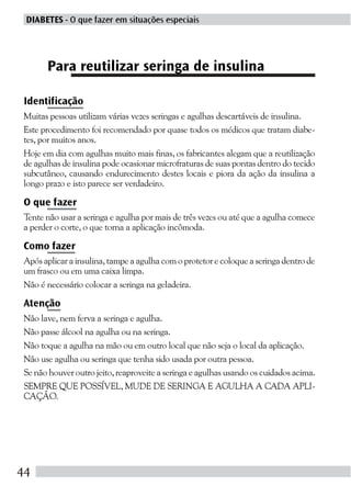 DIABETES - O que fazer em situações especiais




      Para reutilizar seringa de insulina

Identificação
Muitas pessoas utilizam várias vezes seringas e agulhas descartáveis de insulina.
Este procedimento foi recomendado por quase todos os médicos que tratam diabe-
tes, por muitos anos.
Hoje em dia com agulhas muito mais finas, os fabricantes alegam que a reutilização
de agulhas de insulina pode ocasionar microfraturas de suas pontas dentro do tecido
subcutâneo, causando endurecimento destes locais e piora da ação da insulina a
longo prazo e isto parece ser verdadeiro.

O que fazer
Tente não usar a seringa e agulha por mais de três vezes ou até que a agulha comece
a perder o corte, o que torna a aplicação incômoda.

Como fazer
Após aplicar a insulina, tampe a agulha com o protetor e coloque a seringa dentro de
um frasco ou em uma caixa limpa.
Não é necessário colocar a seringa na geladeira.

Atenção
Não lave, nem ferva a seringa e agulha.
Não passe álcool na agulha ou na seringa.
Não toque a agulha na mão ou em outro local que não seja o local da aplicação.
Não use agulha ou seringa que tenha sido usada por outra pessoa.
Se não houver outro jeito, reaproveite a seringa e agulhas usando os cuidados acima.
SEMPRE QUE POSSÍVEL, MUDE DE SERINGA E AGULHA A CADA APLI-
CAÇÃO.




44
 
