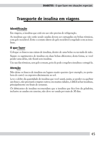 DIABETES - O que fazer em situações especiais




      Transporte de insulina em viagens

Identificação
Em viagens, a insulina que está em uso não precisa de refrigeração.
As insulinas que não estão sendo usadas devem ser carregadas em bolsas térmicas,
com gelo reciclável. Evite o contato direto do gelo reciclável congelado com as insu-
linas.

O que fazer
Coloque os frascos nas caixas de insulina, dentro de uma bolsa ou na mala de mão.
Separe os suprimentos de insulina em duas bolsas diferentes; desta forma, se você
perder uma delas, não ficará sem insulina.
Use sacolas térmicas, sem gelo comum, pois ele pode congelar a insulina e estragá-la.

Atenção
Não deixe os frascos de insulina em lugares muito quentes (por exemplo, no porta-
luva do carro) ou expostos diretamente ao sol.
Leve o dobro da quantidade de insulina que você usará, assim, se perder ou quebrar
um frasco, não precisará comprar outros; em muitas cidades, é difícil achar insulinas,
principalmente em finais de semanas.
Os fabricantes de insulina recomendam que a insulina que fica fora da geladeira,
inclusive as usadas em canetas, não deve ser usada por mais de 30 dias.




                                                                                    45
 
