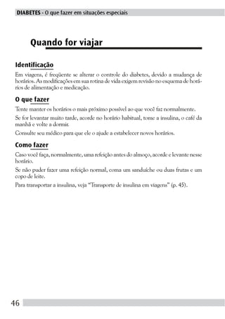 DIABETES - O que fazer em situações especiais




      Quando for viajar

Identificação
Em viagens, é freqüente se alterar o controle do diabetes, devido a mudança de
horários. As modificações em sua rotina de vida exigem revisão no esquema de horá-
rios de alimentação e medicação.

O que fazer
Tente manter os horários o mais próximo possível ao que você faz normalmente.
Se for levantar muito tarde, acorde no horário habitual, tome a insulina, o café da
manhã e volte a dormir.
Consulte seu médico para que ele o ajude a estabelecer novos horários.

Como fazer
Caso você faça, normalmente, uma refeição antes do almoço, acorde e levante nesse
horário.
Se não puder fazer uma refeição normal, coma um sanduíche ou duas frutas e um
copo de leite.
Para transportar a insulina, veja “Transporte de insulina em viagens” (p. 45).




46
 