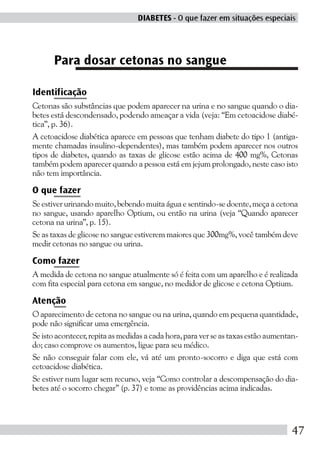 DIABETES - O que fazer em situações especiais




      Para dosar cetonas no sangue

Identificação
Cetonas são substâncias que podem aparecer na urina e no sangue quando o dia-
betes está descondensado, podendo ameaçar a vida (veja: “Em cetoacidose diabé-
tica”, p. 36).
A cetoacidose diabética aparece em pessoas que tenham diabete do tipo 1 (antiga-
mente chamadas insulino-dependentes), mas também podem aparecer nos outros
tipos de diabetes, quando as taxas de glicose estão acima de 400 mg%, Cetonas
também podem aparecer quando a pessoa está em jejum prolongado, neste caso isto
não tem importância.

O que fazer
Se estiver urinando muito, bebendo muita água e sentindo-se doente, meça a cetona
no sangue, usando aparelho Optium, ou então na urina (veja “Quando aparecer
cetona na urina”, p. 15).
Se as taxas de glicose no sangue estiverem maiores que 300mg%, você também deve
medir cetonas no sangue ou urina.

Como fazer
A medida de cetona no sangue atualmente só é feita com um aparelho e é realizada
com fita especial para cetona em sangue, no medidor de glicose e cetona Optium.

Atenção
O aparecimento de cetona no sangue ou na urina, quando em pequena quantidade,
pode não significar uma emergência.
Se isto acontecer, repita as medidas a cada hora, para ver se as taxas estão aumentan-
do; caso comprove os aumentos, ligue para seu médico.
Se não conseguir falar com ele, vá até um pronto-socorro e diga que está com
cetoacidose diabética.
Se estiver num lugar sem recurso, veja “Como controlar a descompensação do dia-
betes até o socorro chegar” (p. 37) e tome as providências acima indicadas.




                                                                                    47
 