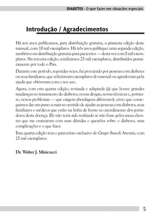 DIABETES - O que fazer em situações especiais




      Introdução / Agradecimentos
Há seis anos publicamos, para distribuição gratuita, a primeira edição deste
manual, com 10 mil exemplares. Há três anos publiquei uma segunda edição,
também com distribuição gratuita para pacientes — desta vez com 5 mil exem-
plares. Na terceira edição, totalizamos 25 mil exemplares, distribuídos gratui-
tamente por todo o Pais.
Durante este período, repetidas vezes, fui procurado por pessoas com diabetes
ou seus familiares, que solicitavam exemplares do manual ou agradeciam pela
ajuda que obtiveram com o seu uso.
Agora, com esta quarta edição, revisada e adaptada (já que houve grandes
mudanças no tratamento do diabetes, novas drogas, novas técnicas e, portan-
to, novos problemas — que exigem abordagens diferentes), creio que conse-
guimos dar um passo a mais no sentido de ajudar as pessoas com diabetes, seus
familiares e médicos que estão na linha de frente no atendimento dos porta-
dores desta doença. Ele não teria sido realizado se não fosse pelos meus clien-
tes que me ensinaram com suas dúvidas e questões sobre o diabetes, suas
complicações e o que fazer.
Esta quarta edição tem o patrocínio exclusivo do Grupo Sanofi Aventis, com
25 mil exemplares.


Dr. Walter J. Minicucci




                                                                              5
 