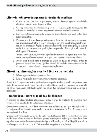 DIABETES - O que fazer em situações especiais



Glicemia: observações quanto à técnica de medidas
      1. Como no caso das fitas de glicosúria, deve-se observar o prazo de validade
         das fitas e nunca usar fitas vencidas.
      2. O tempo indicado pelo fabricante, para a colocação da gota de sangue na fita
         e desta, no aparelho, é muito importante para um resultado correto.
      3. Deve-se colocar uma gota de sangue na fita, cobrindo por igual toda a área
         reagente da fita.
      4. Para conseguir uma boa gota de sangue: lave as mãos com água quente,
         seque com uma toalha e fure o dedo com um dos picadores de dedo exis-
         tentes no mercado. Regule a pressão de acordo com a sua pele, se ela for
         mais fina use as menores graduações do picador. Tente picar do lado do
         dedo, pois dói menos.
         Se não tiver picador, use uma agulha de insulina se a pele for mais fina,
         senão use agulhas de uso em seringas para injeções intramusculares.
      5. Se for usar álcool para a limpeza do dedo ao invés de lavá-lo, antes da
         punção, seque bem com algodão estéril. Se o dedo estiver molhado de
         álcool, ele poderá alterar o resultado da glicemia.

Glicosúria: observações quanto à técnica de medidas
       1. Não toque na área reagente da fita.
       2. Leia o resultado, rigorosamente, no tempo indicado.
A medida do açúcar na urina recém formada pode ajudar, quando se quer ter uma
idéia de como está a glicemia. Esvazie a bexiga, já que a urina pode estar acumulada
há várias horas, não refletindo a glicemia atual. Na próxima vez que urinar, meça a
glicosúria.

Horários ideais para as medidas de glicemia
A medida da glicemia dará informações sobre o grau de controle do diabetes, bem
como sobre o resultado do tratamento utilizado.
Quando estiver usando insulinas de ação intermediária (como por exemplo: NPH,
Lenta), o melhor horário para medir o seu efeito máximo é de 8 a 12 horas após a
aplicação de insulina.
Quando estiver usando insulinas de ação rápida Regular (R), o melhor horário para
medir o seu efeito máximo é de duas a quatro horas após a aplicação de insulina. Para
aqueles usando insulinas de ação mais rápida (Humalog ou NovoRapid), o melhor
horário para medir o seu efeito é de duas horas após a sua aplicação.

52
 