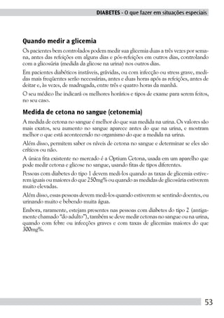 DIABETES - O que fazer em situações especiais



Quando medir a glicemia
Os pacientes bem controlados podem medir sua glicemia duas a três vezes por sema-
na, antes das refeições em alguns dias e pós-refeições em outros dias, controlando
com a glicosúria (medida da glicose na urina) nos outros dias.
Em pacientes diabéticos instáveis, grávidas, ou com infecção ou stress grave, medi-
das mais freqüentes serão necessárias, antes e duas horas após as refeições, antes de
deitar e, às vezes, de madrugada, entre três e quatro horas da manhã.
O seu médico lhe indicará os melhores horários e tipos de exame para serem feitos,
no seu caso.

Medida de cetona no sangue (cetonemia)
A medida de cetona no sangue é melhor do que sua medida na urina. Os valores são
mais exatos, seu aumento no sangue aparece antes do que na urina, e mostram
melhor o que está acontecendo no organismo do que a medida na urina.
Além disso, permitem saber os níveis de cetona no sangue e determinar se eles são
críticos ou não.
A única fita existente no mercado é a Optium Cetona, usada em um aparelho que
pode medir cetona e glicose no sangue, usando fitas de tipos diferentes.
Pessoas com diabetes do tipo 1 devem medi-los quando as taxas de glicemia estive-
rem iguais ou maiores do que 250mg% ou quando as medidas de glicosúria estiverem
muito elevadas.
Além disso, essas pessoas devem medi-los quando estiverem se sentindo doentes, ou
urinando muito e bebendo muita água.
Embora, raramente, estejam presentes nas pessoas com diabetes do tipo 2 (antiga-
mente chamado “do adulto”), também se deve medir cetonas no sangue ou na urina,
quando com febre ou infecções graves e com taxas de glicemias maiores do que
300mg%.




                                                                                   53
 