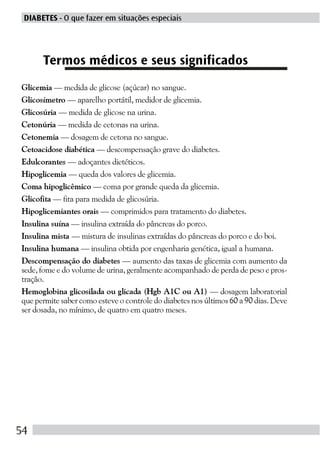 DIABETES - O que fazer em situações especiais




      Termos médicos e seus significados
Glicemia — medida de glicose (açúcar) no sangue.
Glicosímetro — aparelho portátil, medidor de glicemia.
Glicosúria — medida de glicose na urina.
Cetonúria — medida de cetonas na urina.
Cetonemia — dosagem de cetona no sangue.
Cetoacidose diabética — descompensação grave do diabetes.
Edulcorantes — adoçantes dietéticos.
Hipoglicemia — queda dos valores de glicemia.
Coma hipoglicêmico — coma por grande queda da glicemia.
Glicofita — fita para medida de glicosúria.
Hipoglicemiantes orais — comprimidos para tratamento do diabetes.
Insulina suína — insulina extraída do pâncreas do porco.
Insulina mista — mistura de insulinas extraídas do pâncreas do porco e do boi.
Insulina humana — insulina obtida por engenharia genética, igual a humana.
Descompensação do diabetes — aumento das taxas de glicemia com aumento da
sede, fome e do volume de urina, geralmente acompanhado de perda de peso e pros-
tração.
Hemoglobina glicosilada ou glicada (Hgb A1C ou A1) — dosagem laboratorial
que permite saber como esteve o controle do diabetes nos últimos 60 a 90 dias. Deve
ser dosada, no mínimo, de quatro em quatro meses.




54
 