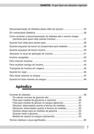 DIABETES - O que fazer em situações especiais




Descompensação do diabetes (taxas altas de açúcar) ................................ 35
Em cetoacidose diabética ............................................................................ 36
Como controlar a descompensação do diabetes até o socorro chegar
  (somente para quem está usando insulina) ............................................ 37
Quando fizer dieta para perder peso ........................................................... 38
Quando esquecer de tomar os comprimidos para diabetes ......................... 39
Quando esquecer de tomar insulina ............................................................ 40
Abscesso no local de aplicação de insulina ................................................ 41
Insulina congelada ....................................................................................... 42
Para misturar insulinas ................................................................................ 43
Para reutilizar seringa de insulina ................................................................ 44
Transporte de insulina em viagens .............................................................. 45
Quando for viajar .......................................................................................... 46
Para dosar cetonas no sangue .................................................................... 47
Quando for fazer exames de sangue ........................................................... 48


         Apêndice
Controle do diabetes .................................................................................... 49
  Os valores normais de glicemia são: .............................................. 49
  Fitas para medida de glicosúria e cetonúria ................................... 50
  Fitas para medida de glicose no sangue (glicemia) ........................ 51
  Glicemia: observações quanto à técnica de medidas ..................... 52
  Glicosúria: observações quanto à técnica de medidas ................... 52
  Horários ideais para as medidas de glicemia ................................. 52
  Quando medir a glicemia ................................................................ 53
  Medida de cetona no sangue (cetonemia) ...................................... 53
Termos médicos e seus significados ............................................................ 54


                                                                                                                  7
 