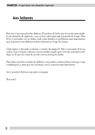 DIABETES - O que fazer em situações especiais




      Aos leitores


Este não é um manual sobre diabetes. É um livro de bolso que foi escrito para ajudá-
lo em situações de urgência, o que se deve saber para agir sem perda de tempo. Para
lê-lo, é necessário ver no índice onde estão listados os problemas mais importantes
que as pessoas com diabetes podem enfrentar ao longo do tempo.

Cada tópico é discutido conforme o roteiro da página 9. Não é necessário lê-lo na
ordem. Leia-o inteiro e discuta com seu médico aquilo que você não entender; certi-
fique-se de que ele esteja de acordo com as instruções dadas.

Para obter um bom controle do diabetes é necessário conhecer bem a doença e suas
complicações, e para que isto aconteça, você é a pessoa mais importante.

Isto é possível. Está em suas mãos conseguir.

Boa sorte!




8
 