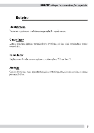 DIABETES - O que fazer em situações especiais




      Roteiro

Identificação
Descreve o problema e relata como percebê-lo rapidamente.


O que fazer
Lista as condutas práticas para resolver o problema, até que você consiga falar com o
seu médico.


Como fazer
Explica com detalhes como agir, em continuação a “O que fazer”.


Atenção
Cita os problemas mais importantes que acontecem junto, e/ou as ações necessárias
para resolvê-los.




                                                                                    9
 