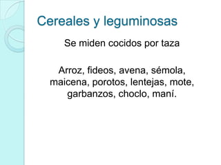Cereales y leguminosas
     Se miden cocidos por taza

   Arroz, fideos, avena, sémola,
  maicena, porotos, lentejas, mote,
     garbanzos, choclo, maní.
 