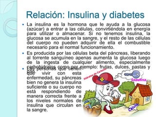Relación: Insulina y diabetes
 La insulina es la hormona que le ayuda a la glucosa
  (azúcar) a entrar a las células, convirtiéndola en energía
  para utilizar o almacenar. Si no tenemos insulina, la
  glucosa se acumula en la sangre, y el resto de las células
  del cuerpo no pueden adquirir de ella el combustible
  necesario para el normal funcionamiento.
 Es producida por las células beta del páncreas, liberando
  al torrente sanguíneo apenas aumenta la glucosa luego
  de la ingesta de cualquier alimento, especialmente
 carbohidratos como por ejemplo: frutas, dulces, pastas y
  Las personas que tienen
  pan. vivir
  que            con esta
  enfermedad, su páncreas
  bien no genera la insulina
  suficiente o su cuerpo no
  está respondiendo de
  manera correcta frente a
  los niveles normales de
  insulina que circulan en
  la sangre.
 