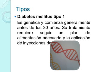 Tipos
   Diabetes mellitus tipo 1
    Es genética y comienza generalmente
    antes de los 30 años. Su tratamiento
    requiere    seguir   un     plan   de
    alimentación adecuado y la aplicación
    de inyecciones de insulina.
 