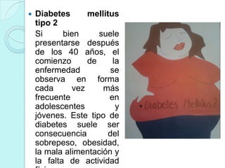    Diabetes      mellitus
    tipo 2
    Si      bien     suele
    presentarse después
    de los 40 años, el
    comienzo      de      la
    enfermedad           se
    observa en forma
    cada      vez     más
    frecuente           en
    adolescentes           y
    jóvenes. Este tipo de
    diabetes suele ser
    consecuencia        del
    sobrepeso, obesidad,
    la mala alimentación y
    la falta de actividad
 