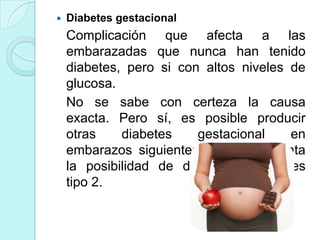    Diabetes gestacional
    Complicación que afecta a las
    embarazadas que nunca han tenido
    diabetes, pero si con altos niveles de
    glucosa.
    No se sabe con certeza la causa
    exacta. Pero sí, es posible producir
    otras    diabetes    gestacional    en
    embarazos siguientes y se incrementa
    la posibilidad de desarrollar diabetes
    tipo 2.
 