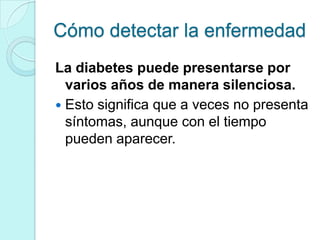 Cómo detectar la enfermedad
La diabetes puede presentarse por
  varios años de manera silenciosa.
 Esto significa que a veces no presenta
  síntomas, aunque con el tiempo
  pueden aparecer.
 