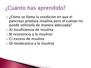    ¿Cómo se llama la condicion en que el
    pancreas produce insulina pero el cuerpo no
    puede utilizarla de manera adecuada?
   A) insuficiencia de insulina
   B) resistencia a la insulina*
   C) exceso de insulina
   D) intolerancia a la insulina
 