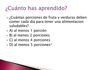   ¿Cuántas porciones de fruta y verduras deben
    comer cada dia para tener una alimentacion
    saludables?
   A) al menos 1 porción
   B) al menos 2 porciones
   C) al menos 4 porciones
   D) al menos 5 porciones*
 