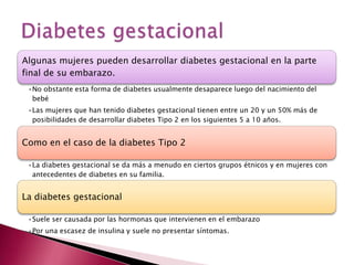 Algunas mujeres pueden desarrollar diabetes gestacional en la parte
final de su embarazo.
 •No obstante esta forma de diabetes usualmente desaparece luego del nacimiento del
  bebé
 •Las mujeres que han tenido diabetes gestacional tienen entre un 20 y un 50% más de
  posibilidades de desarrollar diabetes Tipo 2 en los siguientes 5 a 10 años.


Como en el caso de la diabetes Tipo 2

 •La diabetes gestacional se da más a menudo en ciertos grupos étnicos y en mujeres con
  antecedentes de diabetes en su familia.


La diabetes gestacional

 •Suele ser causada por las hormonas que intervienen en el embarazo
 •Por una escasez de insulina y suele no presentar síntomas.
 