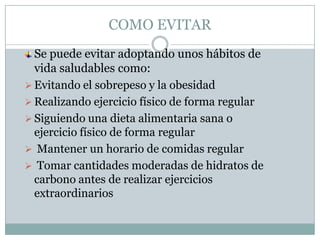 COMO EVITAR
  Se puede evitar adoptando unos hábitos de
  vida saludables como:
 Evitando el sobrepeso y la obesidad
 Realizando ejercicio físico de forma regular
 Siguiendo una dieta alimentaria sana o
  ejercicio físico de forma regular
 Mantener un horario de comidas regular
 Tomar cantidades moderadas de hidratos de
  carbono antes de realizar ejercicios
  extraordinarios
 