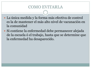 COMO EVITARLA

 La única medida y la forma más efectiva de control
  es la de mantener el más alto nivel de vacunación en
  la comunidad
 Si contiene la enfermedad debe permanecer alejada
  de la escuela ó el trabajo, hasta que se determine que
  la enfermedad ha desaparecido.
 