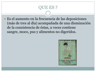 QUE ES ?

 Es el aumento en la frecuencia de las deposiciones
 (más de tres al día) acompañada de una disminución
 de la consistencia de éstas, a veces contiene
 sangre, moco, pus y alimentos no digeridos.
 