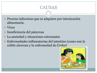 CAUSAS

 Proceso infeccioso que se adquiere por intoxicación
    alimentaria.
   Virus
   Insuficiencia del páncreas
   La ansiedad y situaciones estresantes
   Enfermedades inflamatorias del intestino (como son la
    colitis ulcerosa y la enfermedad de Crohn)
 